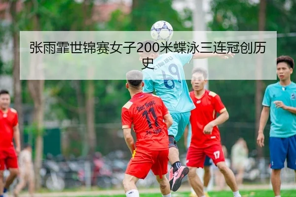 张雨霏世锦赛女子200米蝶泳三连冠创历史